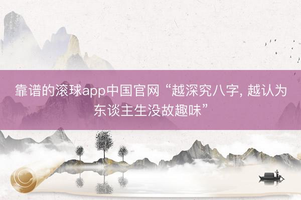 靠谱的滚球app中国官网 “越深究八字， 越认为东谈主生没故趣味”