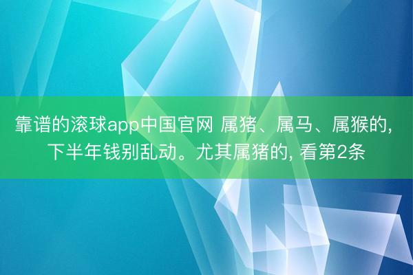 靠谱的滚球app中国官网 属猪、属马、属猴的， 下半年钱别乱动。尤其属猪的， 看第2条