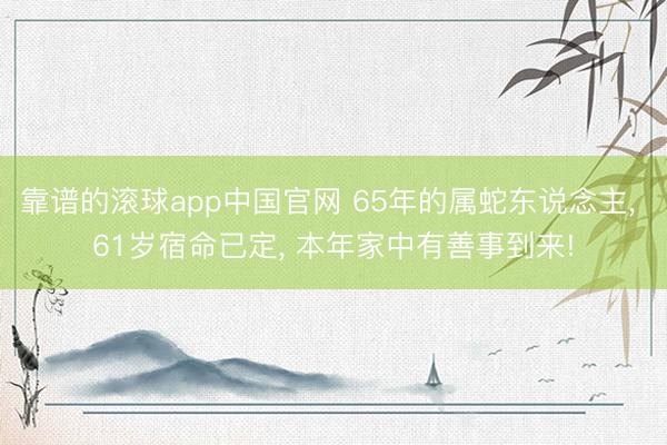 靠谱的滚球app中国官网 65年的属蛇东说念主， 61岁宿命已定， 本年家中有善事到来!