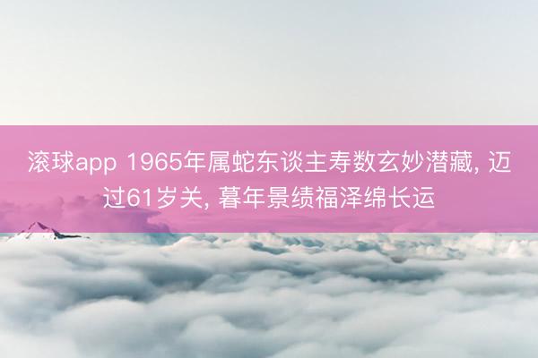 滚球app 1965年属蛇东谈主寿数玄妙潜藏， 迈过61岁关， 暮年景绩福泽绵长运