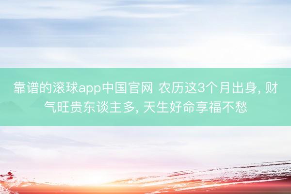 靠谱的滚球app中国官网 农历这3个月出身， 财气旺贵东谈主多， 天生好命享福不愁