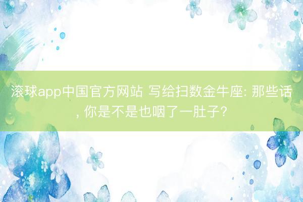 滚球app中国官方网站 写给扫数金牛座: 那些话， 你是不是也咽了一肚子?