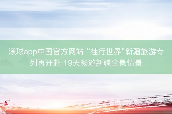滚球app中国官方网站 “桂行世界”新疆旅游专列再开赴 19天畅游新疆全景情景