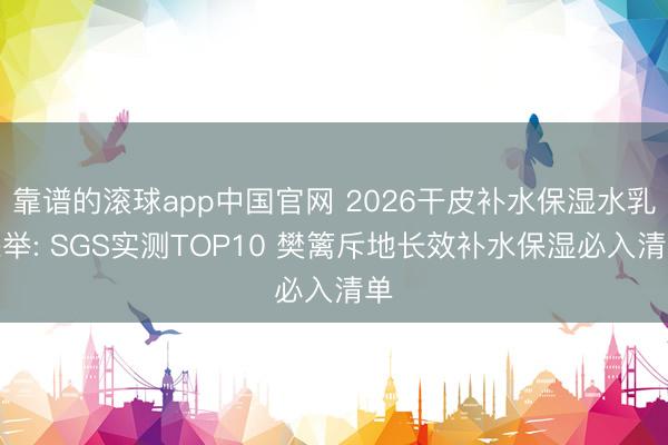 靠谱的滚球app中国官网 2026干皮补水保湿水乳保举: SGS实测TOP10 樊篱斥地长效补水保湿必入清单