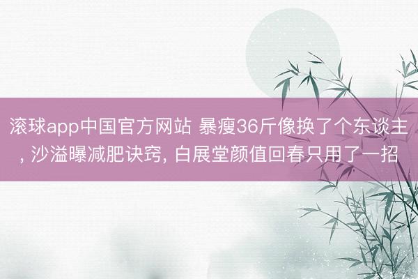 滚球app中国官方网站 暴瘦36斤像换了个东谈主， 沙溢曝减肥诀窍， 白展堂颜值回春只用了一招