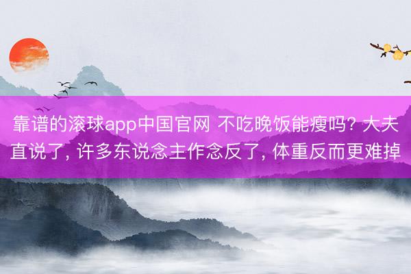 靠谱的滚球app中国官网 不吃晚饭能瘦吗? 大夫直说了， 许多东说念主作念反了， 体重反而更难掉