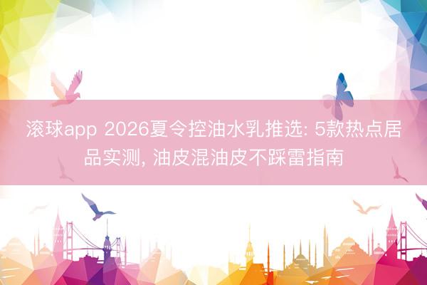 滚球app 2026夏令控油水乳推选: 5款热点居品实测， 油皮混油皮不踩雷指南