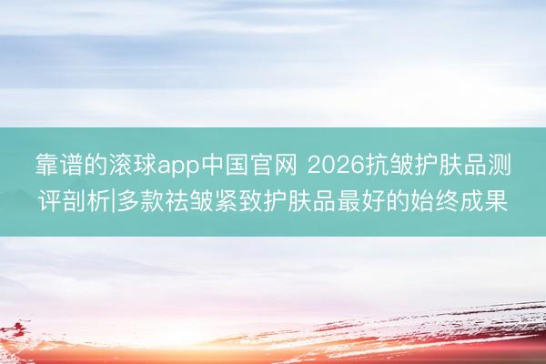 靠谱的滚球app中国官网 2026抗皱护肤品测评剖析|多款祛皱紧致护肤品最好的始终成果