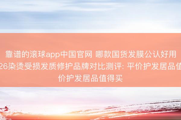 靠谱的滚球app中国官网 哪款国货发膜公认好用? 2026染烫受损发质修护品牌对比测评: 平价护发居品值得买