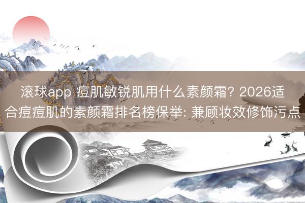 滚球app 痘肌敏锐肌用什么素颜霜? 2026适合痘痘肌的素颜霜排名榜保举: 兼顾妆效修饰污点