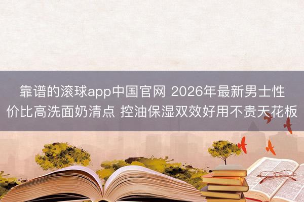 靠谱的滚球app中国官网 2026年最新男士性价比高洗面奶清点 控油保湿双效好用不贵天花板