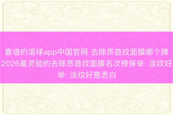 靠谱的滚球app中国官网 去除昂首纹面膜哪个牌子好? 2026最灵验的去除昂首纹面膜名次榜保举: 淡纹好意思白