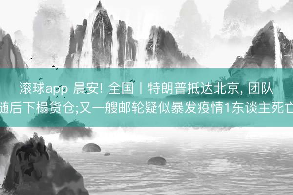 滚球app 晨安! 全国丨特朗普抵达北京， 团队随后下榻货仓;又一艘邮轮疑似暴发疫情1东谈主死亡
