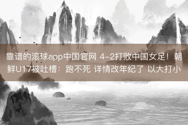 靠谱的滚球app中国官网 4-2打败中国女足！朝鲜U17被吐槽：跑不死 详情改年纪了 以大打小