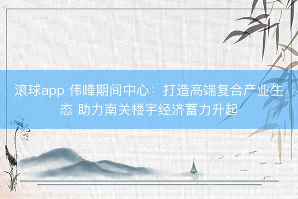 滚球app 伟峰期间中心：打造高端复合产业生态 助力南关楼宇经济蓄力升起