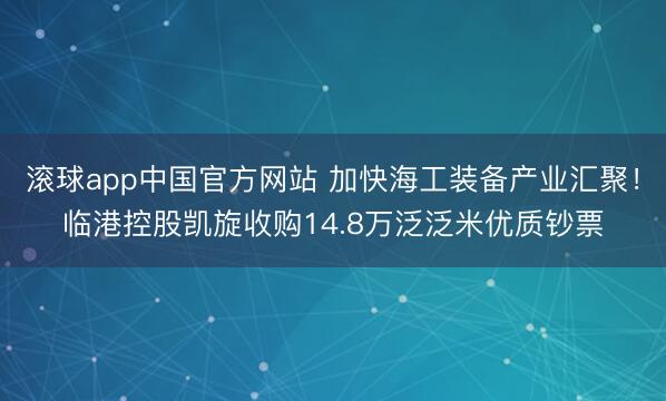 滚球app中国官方网站 加快海工装备产业汇聚！临港控股凯旋收购14.8万泛泛米优质钞票