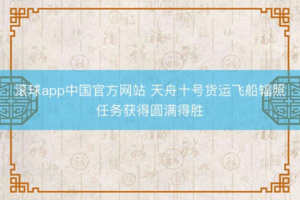 滚球app中国官方网站 天舟十号货运飞船辐照任务获得圆满得胜
