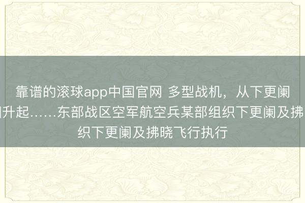 靠谱的滚球app中国官网 多型战机，从下更阑“战”至向阳升起……东部战区空军航空兵某部组织下更阑及拂晓飞行执行