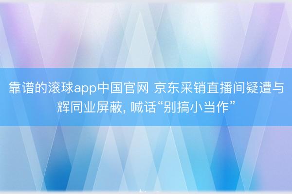 靠谱的滚球app中国官网 京东采销直播间疑遭与辉同业屏蔽， 喊话“别搞小当作”