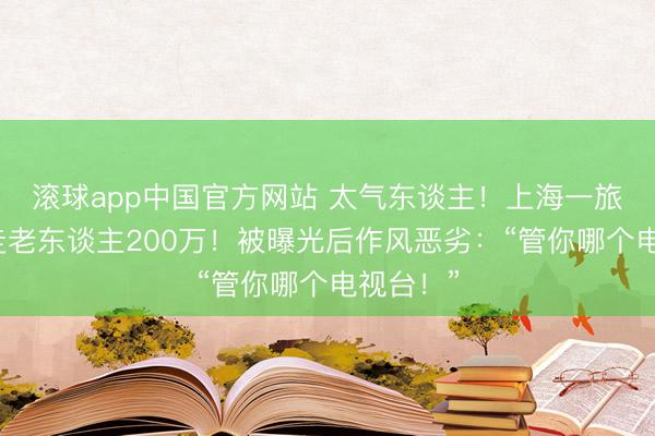 滚球app中国官方网站 太气东谈主！上海一旅行社转走老东谈主200万！被曝光后作风恶劣：“管你哪个电视台！”