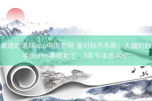 靠谱的滚球app中国官网 曾对标乔布斯！大疆的敌手GoPro要被卖了：3年亏本近40亿