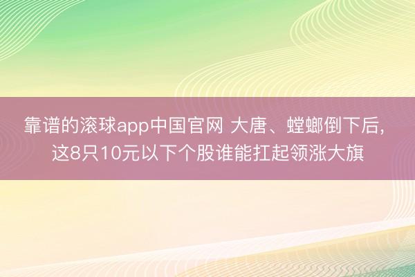 靠谱的滚球app中国官网 大唐、螳螂倒下后， 这8只10元以下个股谁能扛起领涨大旗