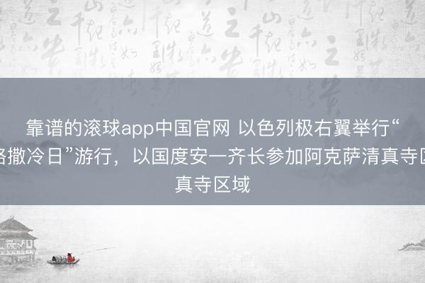 靠谱的滚球app中国官网 以色列极右翼举行“耶路撒冷日”游行，以国度安一齐长参加阿克萨清真寺区域