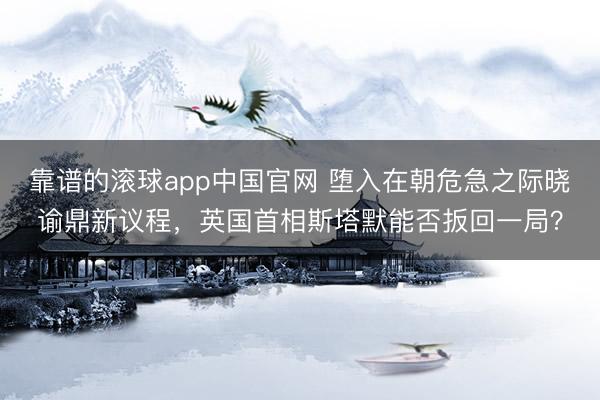 靠谱的滚球app中国官网 堕入在朝危急之际晓谕鼎新议程，英国首相斯塔默能否扳回一局？