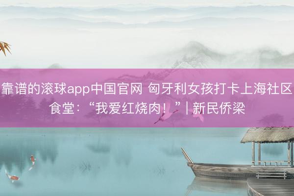 靠谱的滚球app中国官网 匈牙利女孩打卡上海社区食堂:“我爱红烧肉!” | 新民侨梁