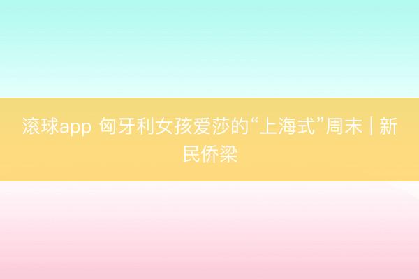 滚球app 匈牙利女孩爱莎的“上海式”周末 | 新民侨梁