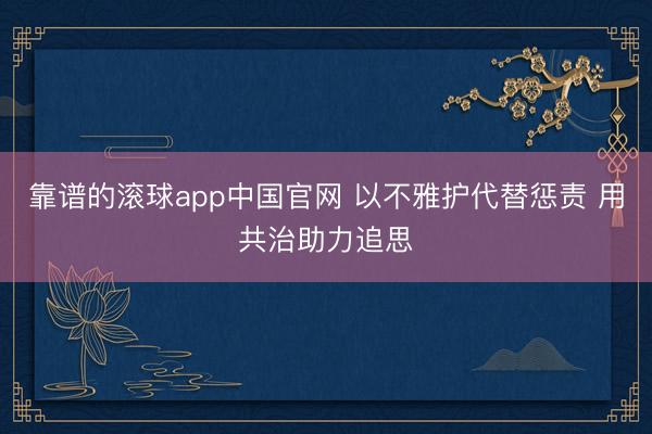 靠谱的滚球app中国官网 以不雅护代替惩责 用共治助力追思