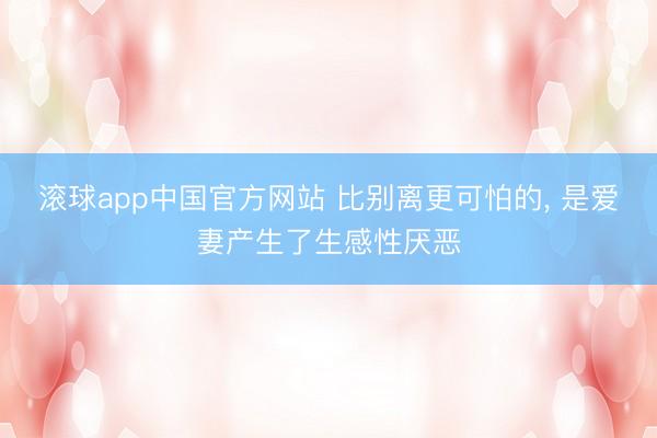 滚球app中国官方网站 比别离更可怕的， 是爱妻产生了生感性厌恶