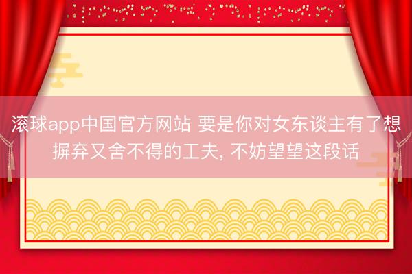 滚球app中国官方网站 要是你对女东谈主有了想摒弃又舍不得的工夫， 不妨望望这段话