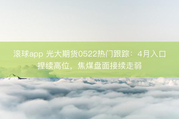 滚球app 光大期货0522热门跟踪：4月入口捏续高位，焦煤盘面接续走弱