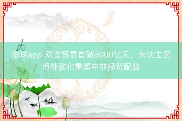 滚球app 双边贸易首破8000亿元,东谈主民币外欧化重塑中非经贸配合