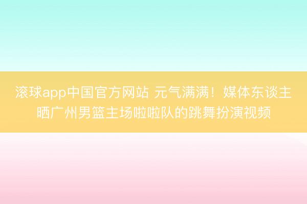 滚球app中国官方网站 元气满满！媒体东谈主晒广州男篮主场啦啦队的跳舞扮演视频