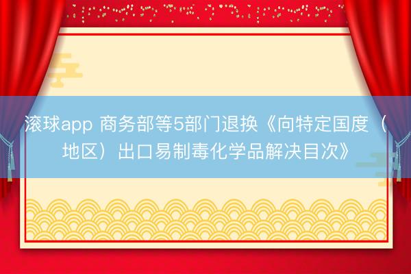 滚球app 商务部等5部门退换《向特定国度（地区）出口易制毒化学品解决目次》