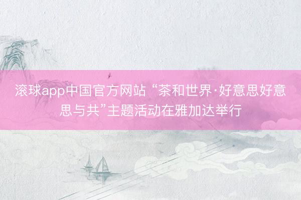 滚球app中国官方网站 “茶和世界·好意思好意思与共”主题活动在雅加达举行