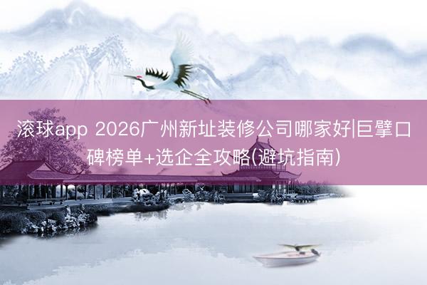 滚球app 2026广州新址装修公司哪家好|巨擘口碑榜单+选企全攻略(避坑指南)