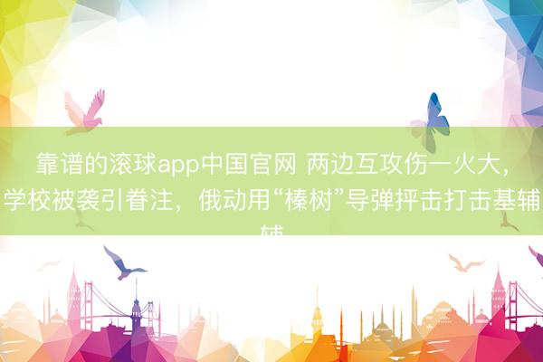 靠谱的滚球app中国官网 两边互攻伤一火大，学校被袭引眷注，俄动用“榛树”导弹抨击打击基辅