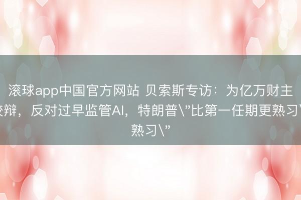滚球app中国官方网站 贝索斯专访:为亿万财主狡辩,反对过早监管AI,特朗普