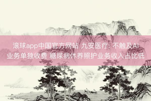 滚球app中国官方网站 九安医疗: 不触及AI业务单独收费 糖尿病休养照护业务收入占比低