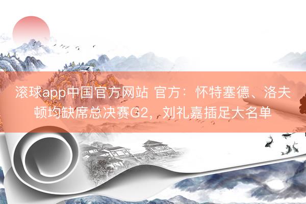 滚球app中国官方网站 官方:怀特塞德、洛夫顿均缺席总决赛G2,刘礼嘉插足大名单