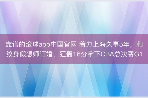 靠谱的滚球app中国官网 着力上海久事5年，和纹身假想师订婚，狂轰16分拿下CBA总决赛G1