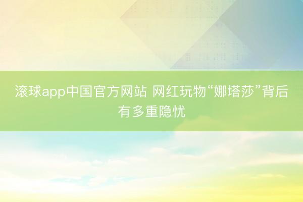 滚球app中国官方网站 网红玩物“娜塔莎”背后有多重隐忧