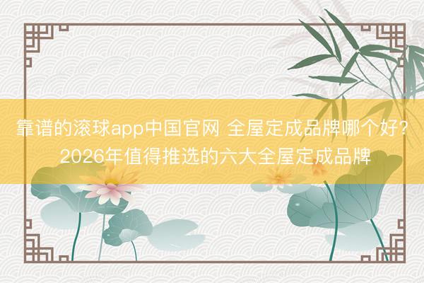 靠谱的滚球app中国官网 全屋定成品牌哪个好? 2026年值得推选的六大全屋定成品牌
