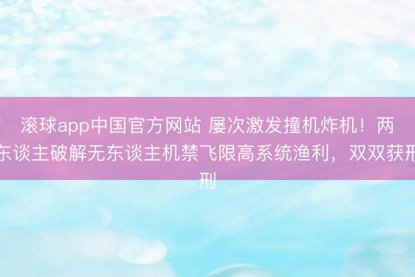 滚球app中国官方网站 屡次激发撞机炸机！两东谈主破解无东谈主机禁飞限高系统渔利，双双获刑