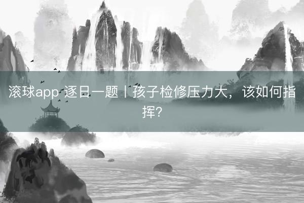 滚球app 逐日一题丨孩子检修压力大，该如何指挥？