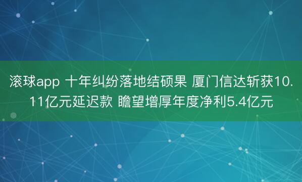 滚球app 十年纠纷落地结硕果 厦门信达斩获10.11亿元延迟款 瞻望增厚年度净利5.4亿元