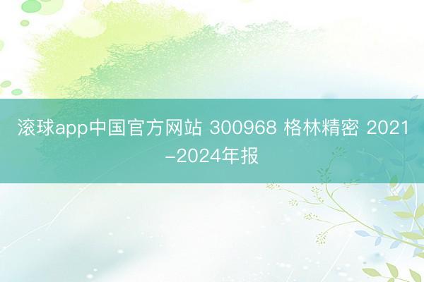 滚球app中国官方网站 300968 格林精密 2021-2024年报